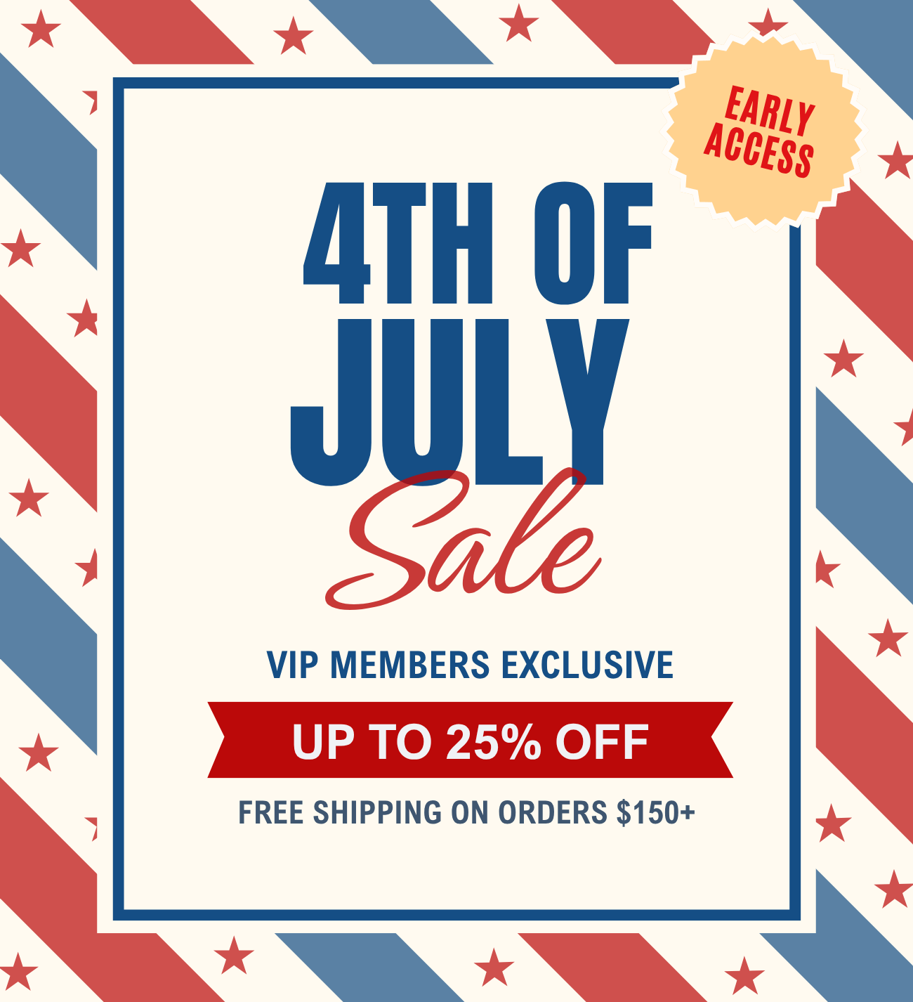 4th of July Sale - VIP members exclusive! 
Stock up and save up to 25% off + free shipping on orders $150+