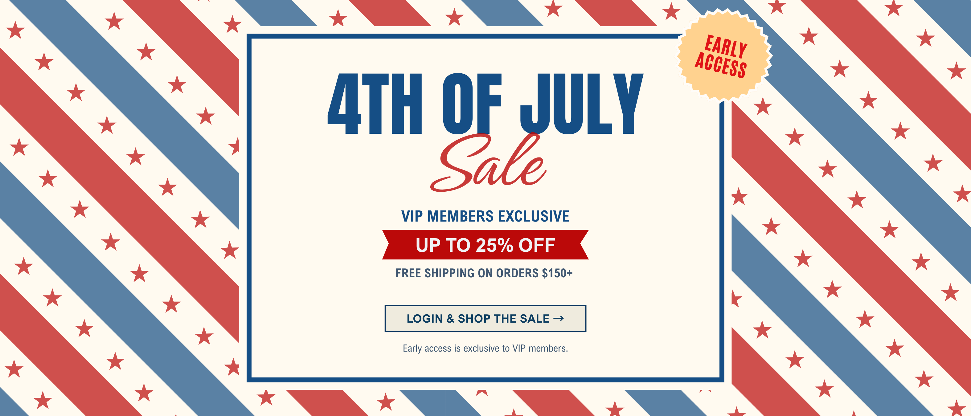 4th of July Sale - VIP members exclusive! 
Stock up and save up to 25% off + free shipping on orders $150+