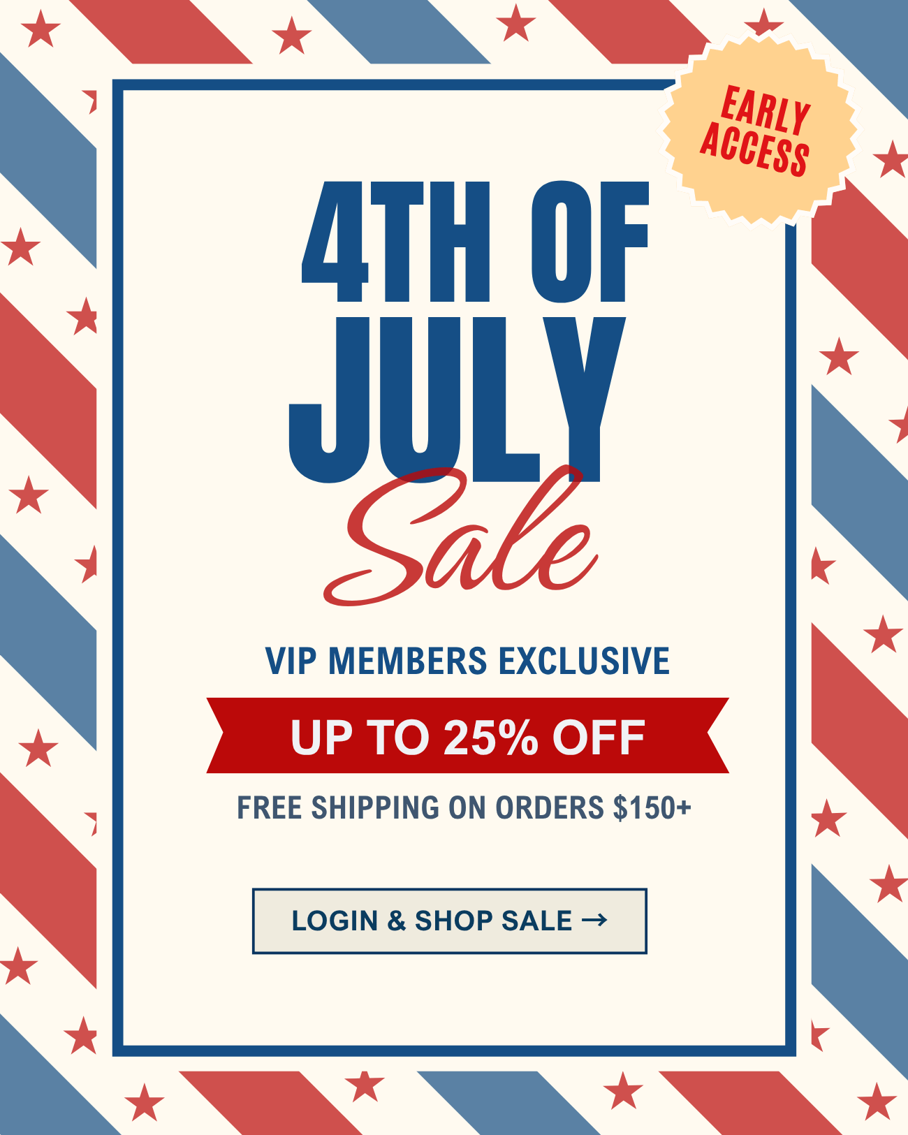 4th of July Sale - VIP members exclusive! 
Stock up and save up to 25% off + free shipping on orders $150+